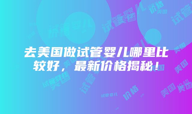 去美国做试管婴儿哪里比较好，最新价格揭秘！