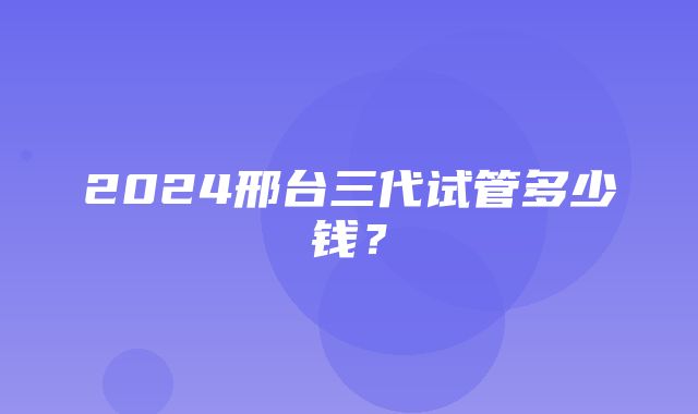 2024邢台三代试管多少钱？