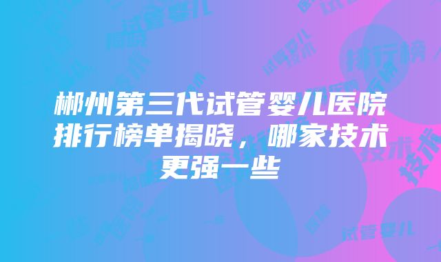 郴州第三代试管婴儿医院排行榜单揭晓，哪家技术更强一些