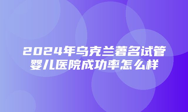 2024年乌克兰著名试管婴儿医院成功率怎么样