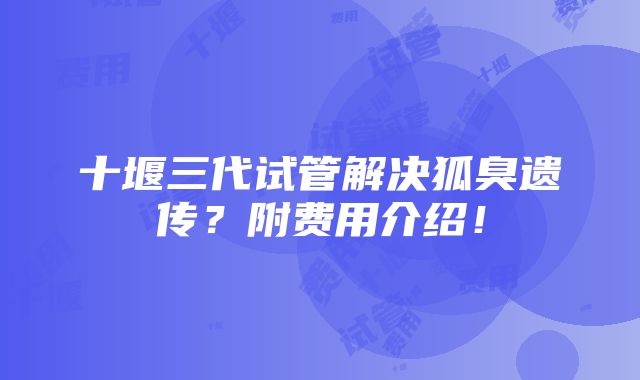 十堰三代试管解决狐臭遗传？附费用介绍！