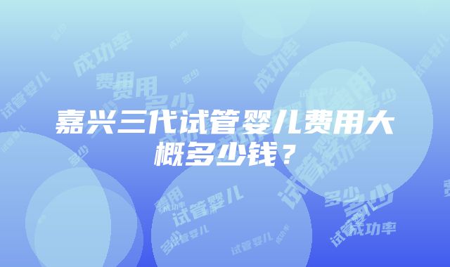 嘉兴三代试管婴儿费用大概多少钱？