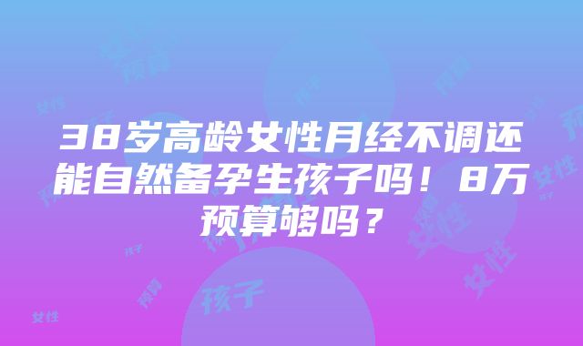 38岁高龄女性月经不调还能自然备孕生孩子吗！8万预算够吗？