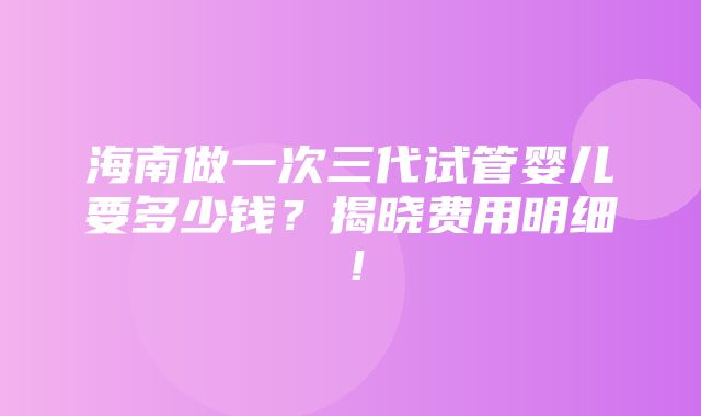 海南做一次三代试管婴儿要多少钱？揭晓费用明细！