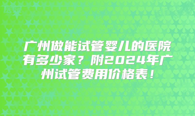 广州做能试管婴儿的医院有多少家？附2024年广州试管费用价格表！