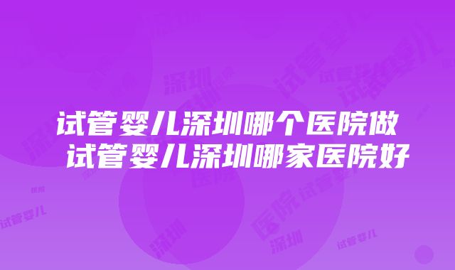 试管婴儿深圳哪个医院做 试管婴儿深圳哪家医院好