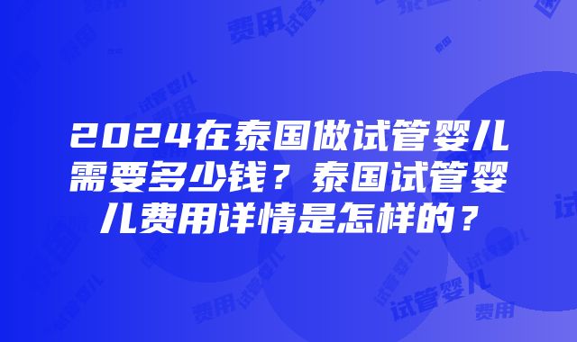 2024在泰国做试管婴儿需要多少钱？泰国试管婴儿费用详情是怎样的？