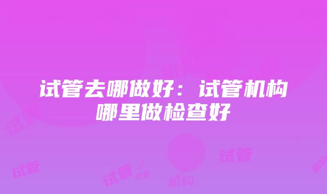 试管去哪做好：试管机构哪里做检查好