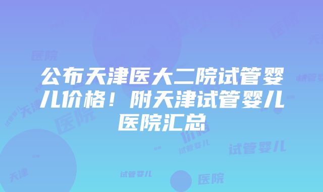 公布天津医大二院试管婴儿价格！附天津试管婴儿医院汇总