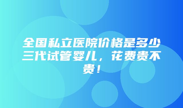 全国私立医院价格是多少三代试管婴儿，花费贵不贵！