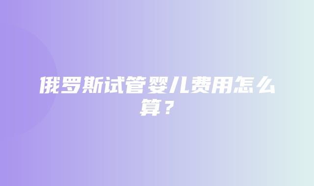 俄罗斯试管婴儿费用怎么算？