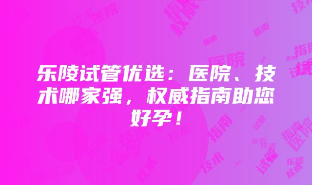 乐陵试管优选：医院、技术哪家强，权威指南助您好孕！