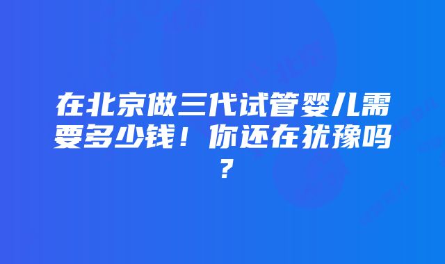 在北京做三代试管婴儿需要多少钱！你还在犹豫吗？