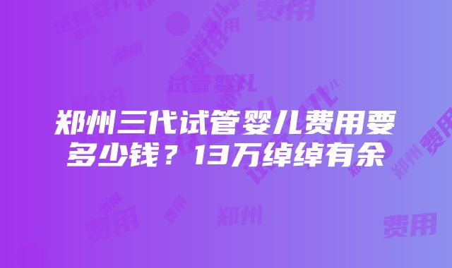 郑州三代试管婴儿费用要多少钱？13万绰绰有余