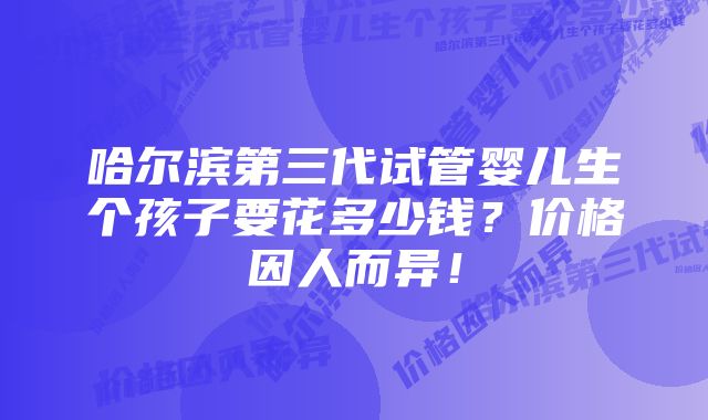 哈尔滨第三代试管婴儿生个孩子要花多少钱？价格因人而异！