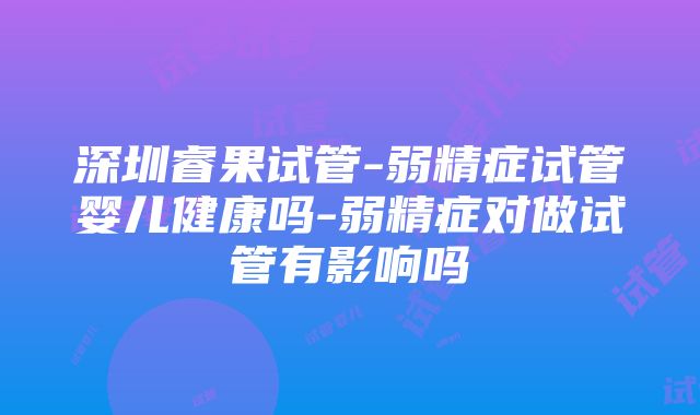 深圳睿果试管-弱精症试管婴儿健康吗-弱精症对做试管有影响吗