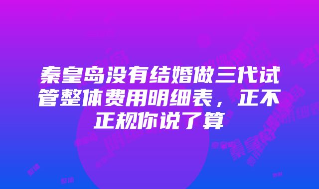 秦皇岛没有结婚做三代试管整体费用明细表，正不正规你说了算