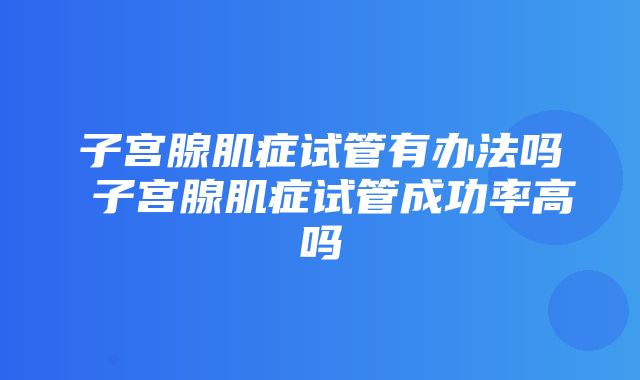 子宫腺肌症试管有办法吗 子宫腺肌症试管成功率高吗