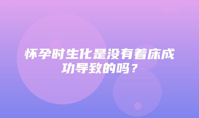 怀孕时生化是没有着床成功导致的吗？