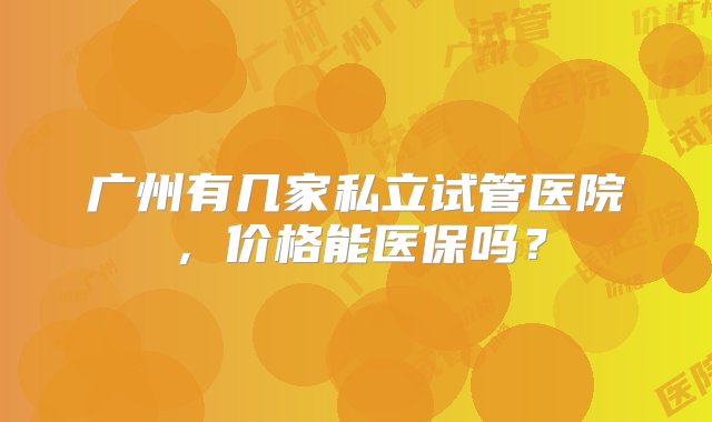 广州有几家私立试管医院，价格能医保吗？