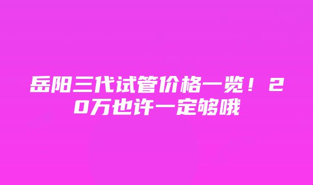 岳阳三代试管价格一览！20万也许一定够哦