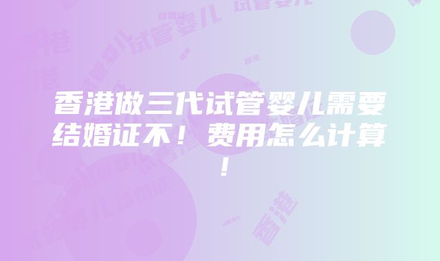 香港做三代试管婴儿需要结婚证不！费用怎么计算！