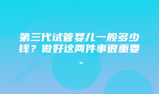 第三代试管婴儿一般多少钱？做好这两件事很重要。