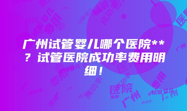 广州试管婴儿哪个医院**？试管医院成功率费用明细！