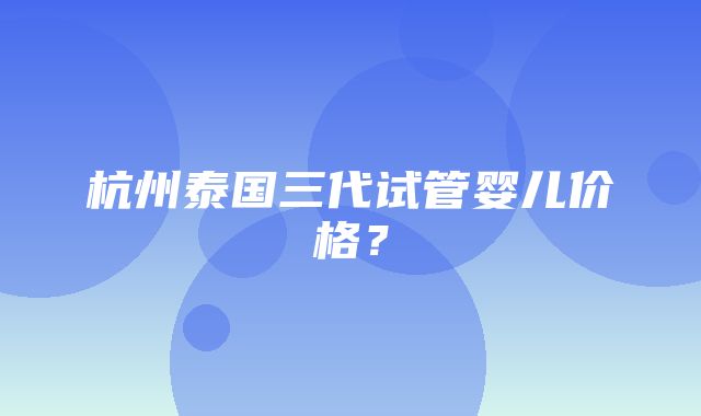 杭州泰国三代试管婴儿价格？