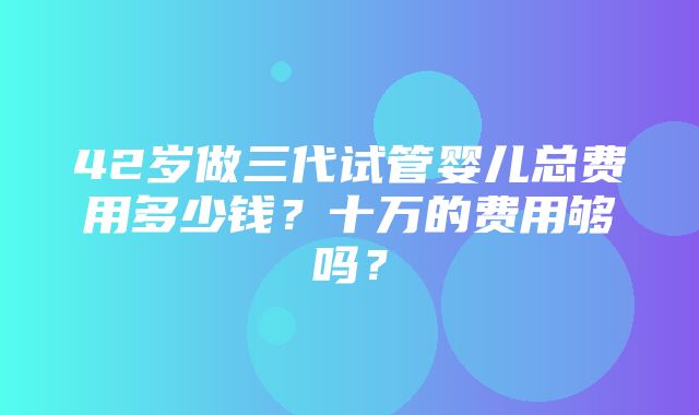 42岁做三代试管婴儿总费用多少钱？十万的费用够吗？