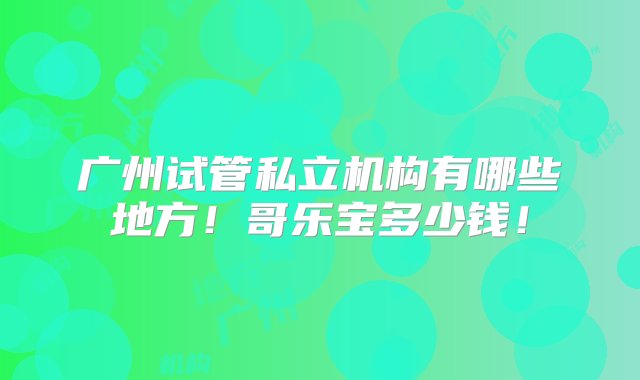 广州试管私立机构有哪些地方！哥乐宝多少钱！