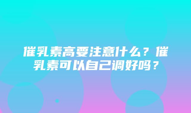 催乳素高要注意什么？催乳素可以自己调好吗？