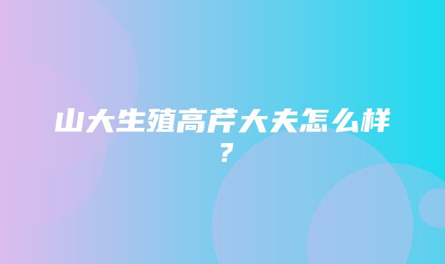 山大生殖高芹大夫怎么样？