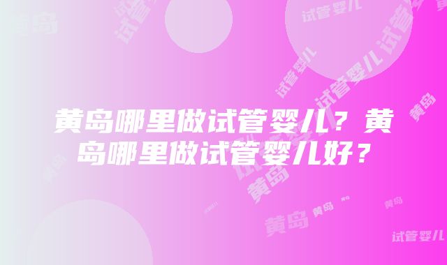 黄岛哪里做试管婴儿？黄岛哪里做试管婴儿好？