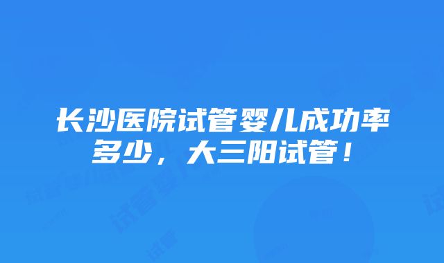 长沙医院试管婴儿成功率多少，大三阳试管！