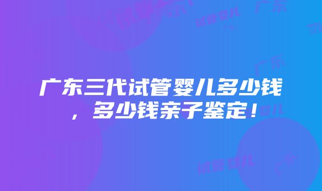 广东三代试管婴儿多少钱，多少钱亲子鉴定！