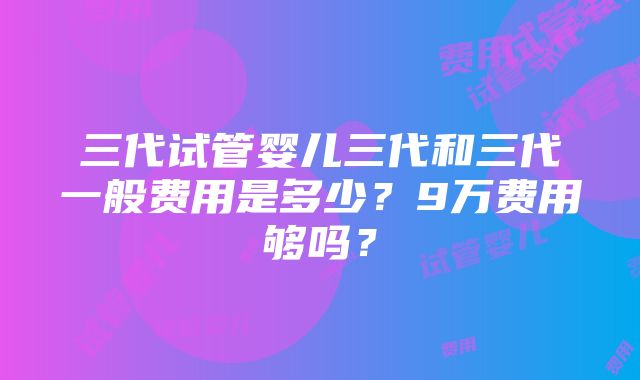 三代试管婴儿三代和三代一般费用是多少？9万费用够吗？