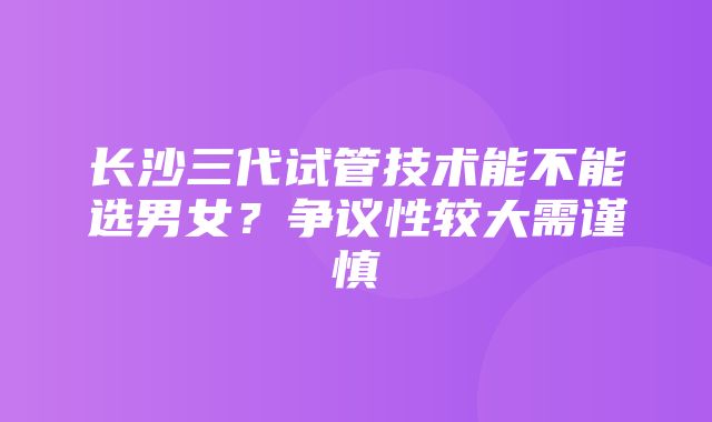 长沙三代试管技术能不能选男女？争议性较大需谨慎