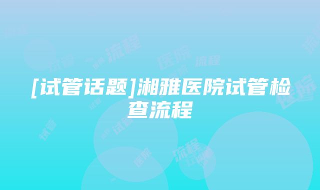 [试管话题]湘雅医院试管检查流程