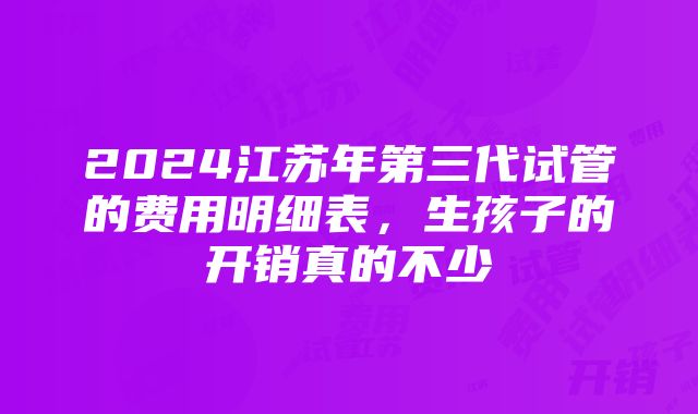 2024江苏年第三代试管的费用明细表，生孩子的开销真的不少