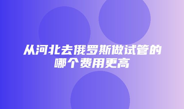 从河北去俄罗斯做试管的哪个费用更高