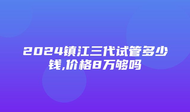 2024镇江三代试管多少钱,价格8万够吗