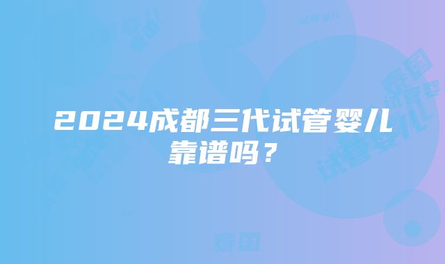 2024成都三代试管婴儿靠谱吗？