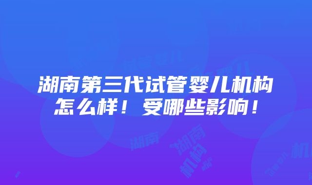 湖南第三代试管婴儿机构怎么样！受哪些影响！