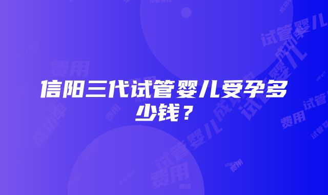 信阳三代试管婴儿受孕多少钱？