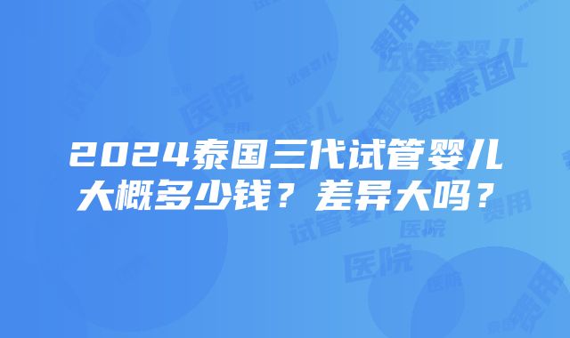 2024泰国三代试管婴儿大概多少钱？差异大吗？