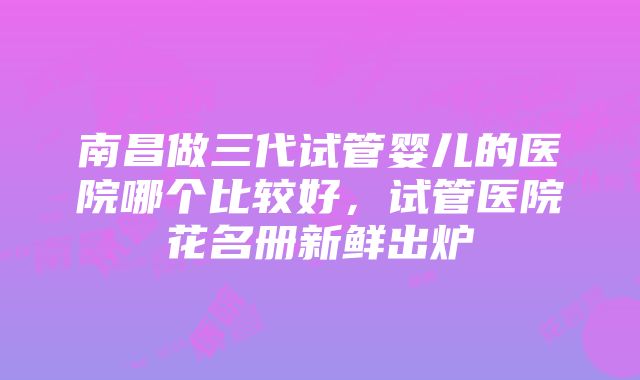 南昌做三代试管婴儿的医院哪个比较好，试管医院花名册新鲜出炉