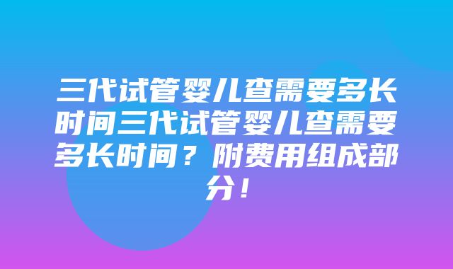 三代试管婴儿查需要多长时间三代试管婴儿查需要多长时间？附费用组成部分！