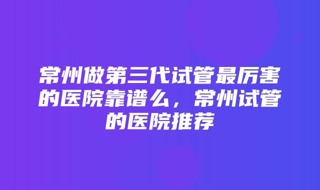 常州做第三代试管最厉害的医院靠谱么，常州试管的医院推荐