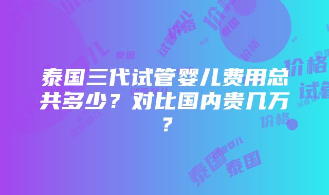 泰国三代试管婴儿费用总共多少？对比国内贵几万？